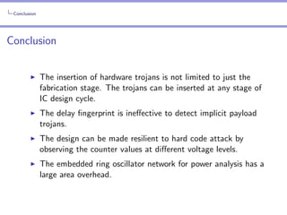 Conclusion

Conclusion
The insertion of hardware trojans is not limited to just the
fabrication stage. The trojans can be inserted at any stage of
IC design cycle.
The delay ﬁngerprint is ineﬀective to detect implicit payload
trojans.
The design can be made resilient to hard code attack by
observing the counter values at diﬀerent voltage levels.
The embedded ring oscillator network for power analysis has a
large area overhead.

 
