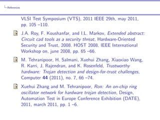 References

VLSI Test Symposium (VTS), 2011 IEEE 29th, may 2011,
pp. 105 –110.
J.A. Roy, F. Koushanfar, and I.L. Markov, Extended abstract:
Circuit cad tools as a security threat, Hardware-Oriented
Security and Trust, 2008. HOST 2008. IEEE International
Workshop on, june 2008, pp. 65 –66.
M. Tehranipoor, H. Salmani, Xuehui Zhang, Xiaoxiao Wang,
R. Karri, J. Rajendran, and K. Rosenfeld, Trustworthy
hardware: Trojan detection and design-for-trust challenges,
Computer 44 (2011), no. 7, 66 –74.
Xuehui Zhang and M. Tehranipoor, Ron: An on-chip ring
oscillator network for hardware trojan detection, Design,
Automation Test in Europe Conference Exhibition (DATE),
2011, march 2011, pp. 1 –6.

 