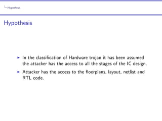 Hypothesis

Hypothesis

In the classiﬁcation of Hardware trojan it has been assumed
the attacker has the access to all the stages of the IC design.
Attacker has the access to the ﬂoorplans, layout, netlist and
RTL code.

 