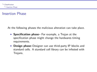 Classiﬁcation
Insertion Phase

Insertion Phase

At the following phases the malicious alteration can take place.
Speciﬁcation phase– For example, a Trojan at the
speciﬁcation phase might change the hardwares timing
requirements.
Design phase–Designer can use third-party IP blocks and
standard cells. A standard cell library can be infested with
Trojans.

 