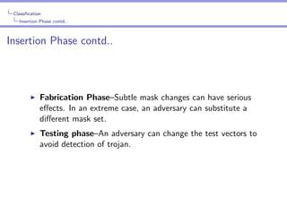 Classiﬁcation
Insertion Phase contd..

Insertion Phase contd..

Fabrication Phase–Subtle mask changes can have serious
eﬀects. In an extreme case, an adversary can substitute a
diﬀerent mask set.
Testing phase–An adversary can change the test vectors to
avoid detection of trojan.

 