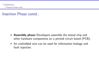 Classiﬁcation
Insertion Phase contd..

Insertion Phase contd..

Assembly phase–Developers assemble the tested chip and
other hardware components on a printed circuit board (PCB).
An unshielded wire can be used for information leakage and
fault injection.

 