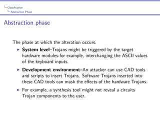 Classiﬁcation
Abstraction Phase

Abstraction phase
The phase at which the alteration occurs.
System level–Trojans might be triggered by the target
hardware modules-for example, interchanging the ASCII values
of the keyboard inputs.
Development environment–An attacker can use CAD tools
and scripts to insert Trojans. Software Trojans inserted into
these CAD tools can mask the eﬀects of the hardware Trojans.
For example, a synthesis tool might not reveal a circuits
Trojan components to the user.

 