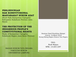 PERLINDUNGAN
HAK KONSTITUSIONAL
MASYARAKAT HUKUM ADAT
(Studi Pada Kasepuhan Ciptagelar
Kabupaten Sukabumi Provinsi Jawa
Barat)
THE PROTECTION OF THE
INDIGENOUS PEOPLE’S
CONSTITUTIONAL RIGHTS
Study of Kasepuhan Ciptagelar
Sukabumi Region Jawa Barat Province
Oleh:
Rudi Wijaya
NPM. 1312011297
BAGIAN HUKUM TATA NEGARA
FAKULTAS HUKUM
UNIVERSITAS LAMPUNG
Seminar Hasil Penelitian Skripsi
Jum’at, 16 Maret 2018
Ruang Sidang Bagian Hukum Tata Negara
 