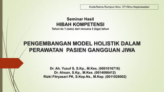 PENGEMBANGAN MODEL HOLISTIK DALAM
PERAWATAN PASIEN GANGGUAN JIWA
Dr. Ah. Yusuf S, S.Kp., M.Kes. (0001016716)
Dr. Ahsan, S.Kp., M.Kes. (0014086412)
Rizki Fitryasari PK, S.Kep.Ns., M.Kep. (0011028002)
Seminar Hasil
HIBAH KOMPETENSI
Tahun ke 1 (satu) dari rencana 3 (tiga) tahun
Kode/Nama Rumpun Ilmu: 371/Ilmu Keperawatan
 