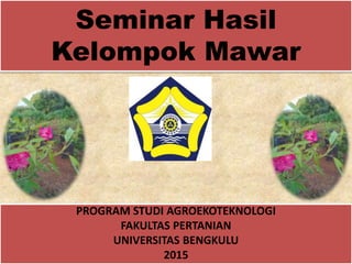 Seminar Hasil
Kelompok Mawar
PROGRAM STUDI AGROEKOTEKNOLOGI
FAKULTAS PERTANIAN
UNIVERSITAS BENGKULU
2015
 