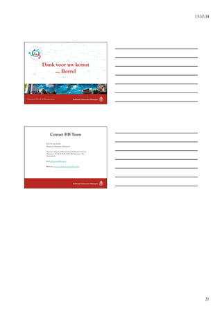 13-10-14 
21 
Dank voor uw komst 
Nijmegen School of Management 
... Borrel 
Contact HB Team 
Prof. Dr. Jan Jonker 
Hoogleraar Duurzaam Ondernemen 
Nijmegen School of Management, Radboud University 
Nijmegen, PO BOX 9108, 6500 HK Nijmegen, The 
Netherlands 
(em) officejonker@fm.ru.nl 
Websites: www.nieuwebusinessmodellen.info 
