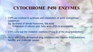 • CYP’s are involved in synthesis and metabolism of some endogenous
substances
Eg. Synthesis of steroid hormones, bile acids
Metabolism of retinoic acid, fatty acids (PG’s & eicosanoids)
• CYP’s carry out the Oxidative reactions (Phase I) of the drug metabolism
• Along with CYP’s, microsomal drug oxidations also require- P450 reductase,
NADPH, and molecular oxygen
 