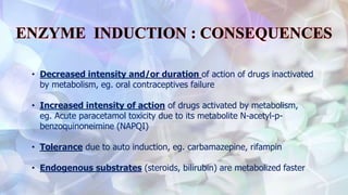 • Decreased intensity and/or duration of action of drugs inactivated
by metabolism, eg. oral contraceptives failure
• Increased intensity of action of drugs activated by metabolism,
eg. Acute paracetamol toxicity due to its metabolite N-acetyl-p-
benzoquinoneimine (NAPQI)
• Tolerance due to auto induction, eg. carbamazepine, rifampin
• Endogenous substrates (steroids, bilirubin) are metabolized faster
 