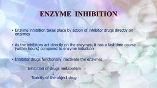 • Enzyme inhibition takes place by action of inhibitor drugs directly on
enzymes
• As the inhibitors act directly on the enzymes, it has a fast time course
(within hours) compared to enzyme induction
• Inhibitor drugs functionally inactivate the enzymes
↓
Inhibition of drugs metabolism
↓
Toxicity of the object drug
 