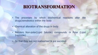 • The processes by which biochemical reactions alter the
drugs/xenobiotics within the body
• Chemical alteration of the drugs in body
• Renders Non-polar(Lipid Soluble) compounds  Polar (Lipid
Insoluble)
• So that they are not reabsorbed & are excreted
 