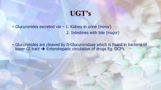 • Glucuronides excreted via – 1. Kidney in urine (minor)
2. Intestines with bile (major)
• Glucuronides are cleaved by ẞ-Glucuronidase which is found in bacteria of
lower GI tract  Enterohepatic circulation of drugs Eg. OCP’s
 