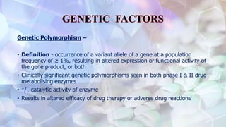 Genetic Polymorphism –
• Definition - occurrence of a variant allele of a gene at a population
frequency of ≥ 1%, resulting in altered expression or functional activity of
the gene product, or both
• Clinically significant genetic polymorphisms seen in both phase I & II drug
metabolising enzymes
• ↑/↓ catalytic activity of enzyme
• Results in altered efficacy of drug therapy or adverse drug reactions
 