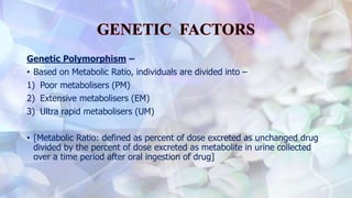 Genetic Polymorphism –
• Based on Metabolic Ratio, individuals are divided into –
1) Poor metabolisers (PM)
2) Extensive metabolisers (EM)
3) Ultra rapid metabolisers (UM)
• [Metabolic Ratio: defined as percent of dose excreted as unchanged drug
divided by the percent of dose excreted as metabolite in urine collected
over a time period after oral ingestion of drug]
 