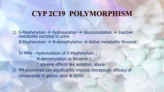 1) S-Mephenytoin  Hydroxylation  Glucuronidation  Inactive
metabolite excreted in urine
R-Mephenytoin  N-demethylation  Active metabolite Nirvanol
In PM’s - Hydroxylation of S-Mephenytoin ↓
N-demethylation to Nirvanol ↑
↑ adverse effects like sedation, ataxia
2) PM phenotype can significantly improve therapeutic efficacy of
Omeprazole in gastric ulcer & GERD
 