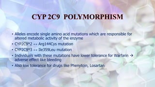 • Alleles encode single amino acid mutations which are responsible for
altered metabolic activity of the enzyme
• CYP2C9*2 ↔ Arg144Cys mutation
• CYP2C9*3 ↔ Ile359Leu mutation
• Individuals with these mutations have lower tolerance for Warfarin 
adverse effect like bleeding
• Also low tolerance for drugs like Phenytoin, Losartan
 