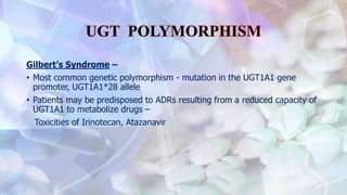 Gilbert’s Syndrome –
• Most common genetic polymorphism - mutation in the UGT1A1 gene
promoter, UGT1A1*28 allele
• Patients may be predisposed to ADRs resulting from a reduced capacity of
UGT1A1 to metabolize drugs –
Toxicities of Irinotecan, Atazanavir
 