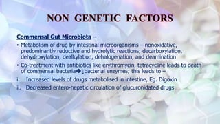 Commensal Gut Microbiota –
• Metabolism of drug by intestinal microorganisms – nonoxidative,
predominantly reductive and hydrolytic reactions; decarboxylation,
dehydroxylation, dealkylation, dehalogenation, and deamination
• Co-treatment with antibiotics like erythromycin, tetracycline leads to death
of commensal bacteria↓bacterial enzymes; this leads to –
i. Increased levels of drugs metabolised in intestine, Eg. Digoxin
ii. Decreased entero-hepatic circulation of glucuronidated drugs
 