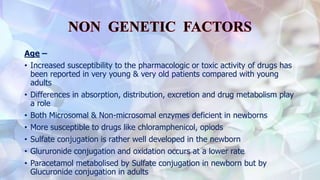 Age –
• Increased susceptibility to the pharmacologic or toxic activity of drugs has
been reported in very young & very old patients compared with young
adults
• Differences in absorption, distribution, excretion and drug metabolism play
a role
• Both Microsomal & Non-microsomal enzymes deficient in newborns
• More susceptible to drugs like chloramphenicol, opiods
• Sulfate conjugation is rather well developed in the newborn
• Glururonide conjugation and oxidation occurs at a lower rate
• Paracetamol metabolised by Sulfate conjugation in newborn but by
Glucuronide conjugation in adults
 
