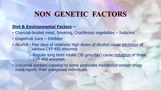Diet & Environmental Factors –
• Charcoal-broiled meat, Smoking, Cruciferous vegetables – Inducers
• Grapefruit Juice – Inhibitor
• Alcohol - Few days of relatively high doses of Alcohol cause inhibition of
various CYP 450 enzymes
- Regular long term intake (50 gms/day) cause induction of these
CYP 450 enzymes
• Industrial workers exposed to some pesticides metabolize certain drugs
more rapidly than unexposed individuals
 