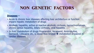 Diseases –
• Acute & chronic liver diseases affecting liver architecture or function
impare hepatic metabolism of drugs
• Alcoholic hepatitis, active or inactive alcoholic cirrhosis, hemochromatosis,
chronic active hepatitis, biliary cirrhosis, viral hepatitis
• In liver, metabolism of drugs Propranolol, Verapamil, Amitriptyline,
Isoniazid, Lidocaine etc, is blood-flow limited  metabolism impaired in
cardiac diseases
 