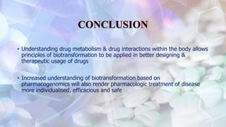 • Understanding drug metabolism & drug interactions within the body allows
principles of biotransformation to be applied in better designing &
therapeutic usage of drugs
• Increased understanding of biotransformation based on
pharmacogenomics will also render pharmacologic treatment of disease
more individualised, efficacious and safe
 