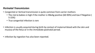 .
Perinatal Transmission:
• Congenital or Vertical transmission is quite common from carrier mothers
• The risk to babies is high if the mother is HBeAg positive (60-90%) and low if Negative (
5-15%)
• True congenital infection is rare
• Infection is usually acquired during birth by contact of maternal blood with the skin and
mucosa of the fetus or in the immediate postnatal period.
• Infection by ingestion has also been reported.
 