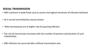 .
SEXUAL TRANSMISSION:
• HBV is present in body fluids such as semen and vaginal secretions of infected individual.
• So it can be transmitted by sexual contact
• Male homosexuals are at higher risk of acquiring infection
• The risk of transmission increases with the number of partners and duration of such
relationships.
• HBV infection has occurred after artificial insemination also.
 