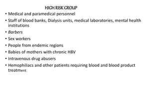 HIGH RISK GROUP
• Medical and paramedical personnel
• Staff of blood banks, Dialysis units, medical laboratories, mental health
institutions
• Barbers
• Sex workers
• People from endemic regions
• Babies of mothers with chronic HBV
• Intravenous drug abusers
• Hemophiliacs and other patients requiring blood and blood product
treatment
 