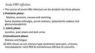 Acute HBV infection
• The course of acute HBV infection can be divided into three phases
1.Preicteric phase:
Malaise, anorexia, nausea and vomiting
Some develop arthralgia, serum sickness, polyarteritis nodosa and
glomerulonephritis
2. Icteric phase
Jaundice, pale stools and dark urine
3.Convalescent phase:
Malaise and fatigue
10-20% shows serum sickness type syndrome( joint pain, urticaria,
maculopapular rash).PAN & membranous GN due to vasculitis.
 