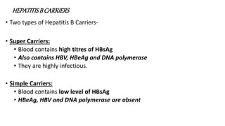 HEPATITISB CARRIERS
• Two types of Hepatitis B Carriers-
• Super Carriers:
• Blood contains high titres of HBsAg
• Also contains HBV, HBeAg and DNA polymerase
• They are highly infectious.
• Simple Carriers:
• Blood contains low level of HBsAg
• HBeAg, HBV and DNA polymerase are absent
 