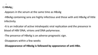 .
ii) HBeAg :
-Appears in the serum at the same time as HBsAg
-HBeAg containing sera are highly infectious and those with anti HBeAg of little
infectivity.
-It is an indicator of active intrahepatic viral replication and the presence in
blood of HBV DNA, virions and DNA polymerase.
-The presence of HBeAg is an adverse prognostic sign.
-Disappears within a few weeks
-Disappearance of HBeAg is followed by appearance of anti-HBe.
 