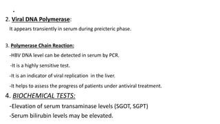 .
2. Viral DNA Polymerase:
It appears transiently in serum during preicteric phase.
3. Polymerase Chain Reaction:
-HBV DNA level can be detected in serum by PCR.
-It is a highly sensitive test.
-It is an indicator of viral replication in the liver.
-It helps to assess the progress of patients under antiviral treatment.
4. BIOCHEMICAL TESTS:
-Elevation of serum transaminase levels (SGOT, SGPT)
-Serum bilirubin levels may be elevated.
 