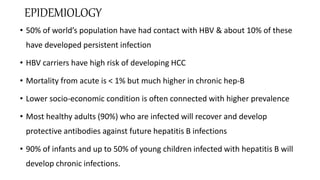 EPIDEMIOLOGY
• 50% of world’s population have had contact with HBV & about 10% of these
have developed persistent infection
• HBV carriers have high risk of developing HCC
• Mortality from acute is < 1% but much higher in chronic hep-B
• Lower socio-economic condition is often connected with higher prevalence
• Most healthy adults (90%) who are infected will recover and develop
protective antibodies against future hepatitis B infections
• 90% of infants and up to 50% of young children infected with hepatitis B will
develop chronic infections.
 