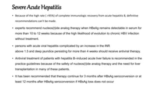 Severe Acute Hepatitis
• Because of the high rate ( >95%) of complete immunologic recovery from acute hepatitis B, definitive
recommendations can’t be made.
• experts recommend nucleos(t)ide analog therapy when HBeAg remains detectable in serum for
more than 10 to 12 weeks because of the high likelihood of evolution to chronic HBV infection
without treatment.
• persons with acute viral hepatitis complicated by an increase in the INR
above 1.5 and deep jaundice persisting for more than 4 weeks should receive antiviral therapy.
• Antiviral treatment of patients with hepatitis B–induced acute liver failure is recommended in the
practice guidelines because of the safety of nucleos(t)ide analog therapy and the need for liver
transplantation in many of these patients.
• It has been recommended that therapy continue for 3 months after HBsAg seroconversion or at
least 12 months after HBeAg seroconversion if HBsAg loss does not occur
 