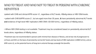 WHO TO TREAT AND WHO NOT TO TREAT IN PERSONS WITH CHRONIC
HEPATITIS B
•patient with CHB and clinical APRI score >2 , regardless of ALT levels, HBeAg status or HBV DNA levels.
• patient with CHB &APRI score<2 , but are aged more than 30 years, & have persistently abnormal ALT levels
and evidence of high level HBV replication (HBV DNA >20 000 IU/mL), regardless of HBeAg status.
• Where HBV DNA testing is not available: Treatment may be considered based on persistently abnormal ALT
levels alone, regardless of HBeAg status.
•Treatment was not recommended in persons with minimal liver disease or fibrosis, and at low risk of progression to
cirrhosis and HCC on the basis of persistently normal ALT levels and low levels of HBV replication (<2000 IU/mL), and an
APRI score ≤2, as the potential harms of long-term antiviral therapy outweigh the benefits
 