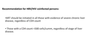 Recommendation for HBV/HIV coinfected persons:
•ART should be initiated in all those with evidence of severe chronic liver
disease, regardless of CD4 count
• Those with a CD4 count <500 cells/cumm, regardless of stage of liver
disease.
 