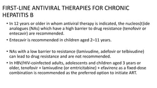 FIRST-LINE ANTIVIRAL THERAPIES FOR CHRONIC
HEPATITIS B
• In 12 years or older in whom antiviral therapy is indicated, the nucleos(t)ide
analogues (NAs) which have a high barrier to drug resistance (tenofovir or
entecavir) are recommended.
• Entecavir is recommended in children aged 2–11 years.
• NAs with a low barrier to resistance (lamivudine, adefovir or telbivudine)
can lead to drug resistance and are not recommended.
• In HBV/HIV-coinfected adults, adolescents and children aged 3 years or
older, tenofovir + lamivudine (or emtricitabine) + efavirenz as a fixed-dose
combination is recommended as the preferred option to initiate ART.
 