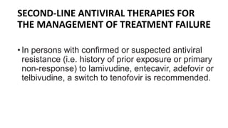SECOND-LINE ANTIVIRAL THERAPIES FOR
THE MANAGEMENT OF TREATMENT FAILURE
• In persons with confirmed or suspected antiviral
resistance (i.e. history of prior exposure or primary
non-response) to lamivudine, entecavir, adefovir or
telbivudine, a switch to tenofovir is recommended.
 