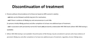 Discontinuation of treatment
 Persons without clinical evidence of cirrhosis (or based on APRI score≤2 in adults);
- and who can be followed carefully long term for reactivation;
- and if there is evidence of HBeAg loss and seroconversion to anti-HBe
(in persons initially HBeAg positive) and after completion of at least one additional year of treatment;
- and in association with persistently normal ALT levels and persistently undetectable HBV DNA levels (where HBV DNA testing is
available).
 Where HBV DNA testing is not available: Discontinuation of NA therapy may be considered in persons who have evidence of
persistent HBsAg loss and after completion of at least one additional year of treatment, regardless of prior HBeAg status.
 