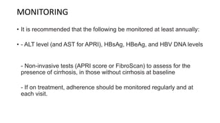 MONITORING
• It is recommended that the following be monitored at least annually:
• - ALT level (and AST for APRI), HBsAg, HBeAg, and HBV DNA levels
- Non-invasive tests (APRI score or FibroScan) to assess for the
presence of cirrhosis, in those without cirrhosis at baseline
- If on treatment, adherence should be monitored regularly and at
each visit.
 