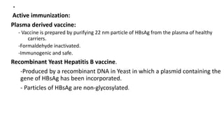 .
Active immunization:
Plasma derived vaccine:
- Vaccine is prepared by purifying 22 nm particle of HBsAg from the plasma of healthy
carriers.
-Formaldehyde inactivated.
-Immunogenic and safe.
Recombinant Yeast Hepatitis B vaccine.
-Produced by a recombinant DNA in Yeast in which a plasmid containing the
gene of HBsAg has been incorporated.
- Particles of HBsAg are non-glycosylated.
 