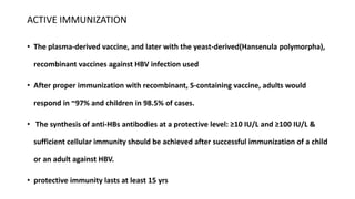 ACTIVE IMMUNIZATION
• The plasma-derived vaccine, and later with the yeast-derived(Hansenula polymorpha),
recombinant vaccines against HBV infection used
• After proper immunization with recombinant, S-containing vaccine, adults would
respond in ~97% and children in 98.5% of cases.
• The synthesis of anti-HBs antibodies at a protective level: ≥10 IU/L and ≥100 IU/L &
sufficient cellular immunity should be achieved after successful immunization of a child
or an adult against HBV.
• protective immunity lasts at least 15 yrs
 