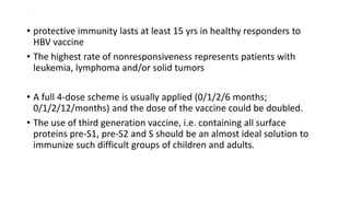 .
• protective immunity lasts at least 15 yrs in healthy responders to
HBV vaccine
• The highest rate of nonresponsiveness represents patients with
leukemia, lymphoma and/or solid tumors
• A full 4-dose scheme is usually applied (0/1/2/6 months;
0/1/2/12/months) and the dose of the vaccine could be doubled.
• The use of third generation vaccine, i.e. containing all surface
proteins pre-S1, pre-S2 and S should be an almost ideal solution to
immunize such difficult groups of children and adults.
 