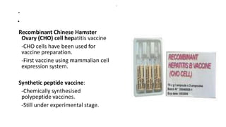 .
.
Recombinant Chinese Hamster
Ovary (CHO) cell hepatitis vaccine
-CHO cells have been used for
vaccine preparation.
-First vaccine using mammalian cell
expression system.
Synthetic peptide vaccine:
-Chemically synthesised
polypeptide vaccines.
-Still under experimental stage.
.
 