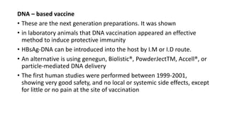 .
DNA – based vaccine
• These are the next generation preparations. It was shown
• in laboratory animals that DNA vaccination appeared an effective
method to induce protective immunity
• HBsAg-DNA can be introduced into the host by I.M or I.D route.
• An alternative is using genegun, Biolistic®, PowderJectTM, Accell®, or
particle-mediated DNA delivery
• The first human studies were performed between 1999-2001,
showing very good safety, and no local or systemic side effects, except
for little or no pain at the site of vaccination
 