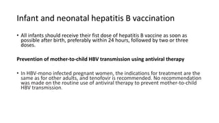 Infant and neonatal hepatitis B vaccination
• All infants should receive their fist dose of hepatitis B vaccine as soon as
possible after birth, preferably within 24 hours, followed by two or three
doses.
Prevention of mother-to-child HBV transmission using antiviral therapy
• In HBV-mono infected pregnant women, the indications for treatment are the
same as for other adults, and tenofovir is recommended. No recommendation
was made on the routine use of antiviral therapy to prevent mother-to-child
HBV transmission.
 