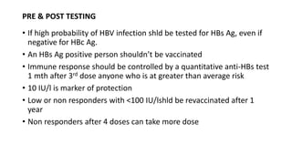 PRE & POST TESTING
• If high probability of HBV infection shld be tested for HBs Ag, even if
negative for HBc Ag.
• An HBs Ag positive person shouldn’t be vaccinated
• Immune response should be controlled by a quantitative anti-HBs test
1 mth after 3rd dose anyone who is at greater than average risk
• 10 IU/l is marker of protection
• Low or non responders with <100 IU/lshld be revaccinated after 1
year
• Non responders after 4 doses can take more dose
 