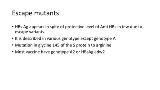 Escape mutants
• HBs Ag appears in spite of protective level of Anti HBs in few due to
escape variants
• It is described in various genotype except genotype A
• Mutation in glycine 145 of the S protein to arginine
• Most vaccine have genotype A2 or HBsAg adw2
 