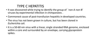 TYPE C HEPATITIS
• It was discovered while trying to identify the group of ҅non-A non-B’
viruses by experimental infection in chimpanzees .
• Commonest cause of post-transfusion hepatitis in developed countries.
• The virus has not been grown in culture, but has been cloned in
Escherichia coli.
• It is a 50-60 nm virus with a linear, single stranded RNA genome, enclosed
within a core and surrounded by an envelope, carrying glycoprotein
spikes.
 